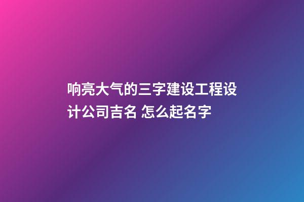 响亮大气的三字建设工程设计公司吉名 怎么起名字